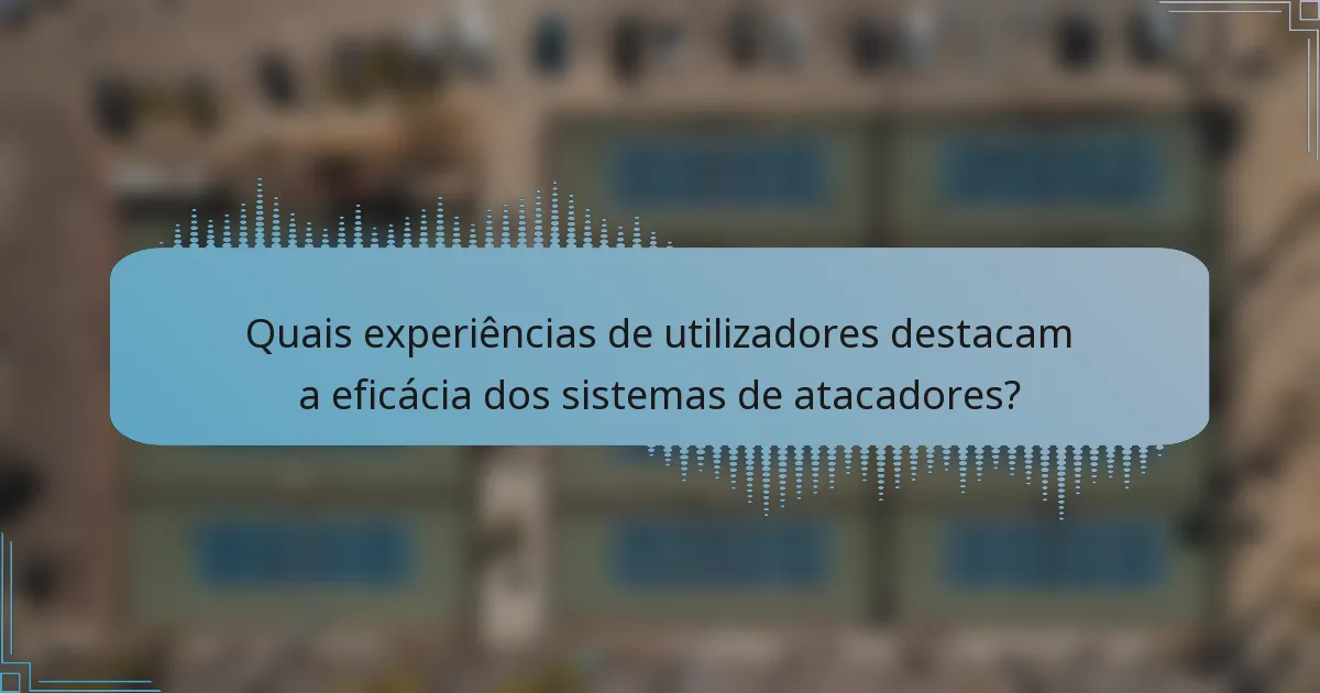 Quais experiências de utilizadores destacam a eficácia dos sistemas de atacadores?